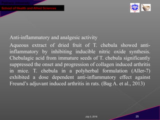Pokhara University
School of Health and Allied Sciences
Anti-inflammatory and analgesic activity
Aqueous extract of dried fruit of T. chebula showed anti-
inflammatory by inhibiting inducible nitric oxide synthesis.
Chebulagic acid from immature seeds of T. chebula significantly
suppressed the onset and progression of collagen induced arthritis
in mice. T. chebula in a polyherbal formulation (Aller-7)
exhibited a dose dependent anti-inflammatory effect against
Freund’s adjuvant induced arthritis in rats. (Bag A. et al., 2013)
July 3, 2018 25
 