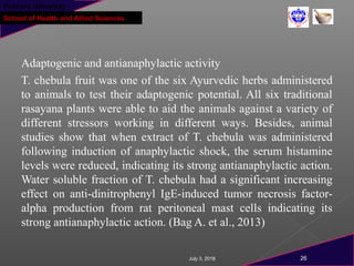 Pokhara University
School of Health and Allied Sciences
Adaptogenic and antianaphylactic activity
T. chebula fruit was one of the six Ayurvedic herbs administered
to animals to test their adaptogenic potential. All six traditional
rasayana plants were able to aid the animals against a variety of
different stressors working in different ways. Besides, animal
studies show that when extract of T. chebula was administered
following induction of anaphylactic shock, the serum histamine
levels were reduced, indicating its strong antianaphylactic action.
Water soluble fraction of T. chebula had a significant increasing
effect on anti-dinitrophenyl IgE-induced tumor necrosis factor-
alpha production from rat peritoneal mast cells indicating its
strong antianaphylactic action. (Bag A. et al., 2013)
July 3, 2018 26
 