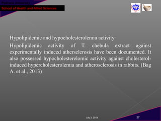 Pokhara University
School of Health and Allied Sciences
Hypolipidemic and hypocholesterolemia activity
Hypolipidemic activity of T. chebula extract against
experimentally induced athersclerosis have been documented. It
also possessed hypocholesterelomic activity against cholesterol-
induced hypercholesterolemia and atherosclerosis in rabbits. (Bag
A. et al., 2013)
July 3, 2018 27
 