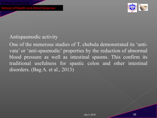 Pokhara University
School of Health and Allied Sciences
Antispasmodic activity
One of the numerous studies of T. chebula demonstrated its ‘anti-
vata’ or ‘anti-spasmodic’ properties by the reduction of abnormal
blood pressure as well as intestinal spasms. This confirm its
traditional usefulness for spastic colon and other intestinal
disorders. (Bag A. et al., 2013)
July 3, 2018 29
 