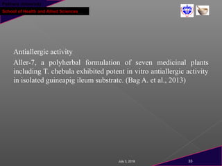 Pokhara University
School of Health and Allied Sciences
Antiallergic activity
Aller-7, a polyherbal formulation of seven medicinal plants
including T. chebula exhibited potent in vitro antiallergic activity
in isolated guineapig ileum substrate. (Bag A. et al., 2013)
July 3, 2018 33
 