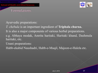 Pokhara University
School of Health and Allied Sciences
Ayurvedic preparations:
T. chebula is an important ingredient of Triphala churna.
It is also a major components of various herbal preparations.
e.g. Abhaya modak, Amrita haritaki, Haritaki khand, Dashmula
haritaki, etc.
Unani preparations:
Habb-ekabid Naushadri, Habb-e-Muqil, Majoon-e-Halela etc.
July 3, 2018 37
 
