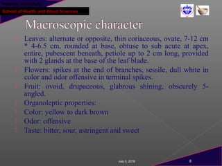 Pokhara University
School of Health and Allied Sciences
 Leaves: alternate or opposite, thin coriaceous, ovate, 7-12 cm
* 4-6.5 cm, rounded at base, obtuse to sub acute at apex,
entire, pubescent beneath, petiole up to 2 cm long, provided
with 2 glands at the base of the leaf blade.
 Flowers: spikes at the end of branches, sessile, dull white in
color and odor offensive in terminal spikes.
 Fruit: ovoid, drupaceous, glabrous shining, obscurely 5-
angled.
 Organoleptic properties:
 Color: yellow to dark brown
 Odor: offensive
 Taste: bitter, sour, astringent and sweet
July 3, 2018 8
 