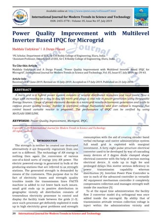 39 International Journal for Modern Trends in Science and Technology
Power Quality Improvement with Multilevel
Inverter Based IPQC for Microgrid
Maddala Uadykiran1
| A Durga Prasad
1PG Scholar, Department of EEE, Sir C R Reddy College of Engineering, Eluru, India.
2Assistant Professor, Department of EEE, Sir C R Reddy College of Engineering, Eluru, India.
To Cite this Article
Maddala Uadykiran and A Durga Prasad, “Power Quality Improvement with Multilevel Inverter Based IPQC for
Microgrid”, International Journal for Modern Trends in Science and Technology, Vol. 05, Issue 07, July 2019, pp.-39-43.
Article Info
Received on 07-June-2019, Revised on 11-July-2019, Accepted on 17-July-2019, Published on 21-July-2019
A micro grid is a hybrid power system consists of several distributed resources and local loads .Now a
days with increasing on a day to day life micro grid plays a vital role in power generation using Renewable
Energy Sources. Usage of power electronic devices in a micro grid results in harmonic generation and leads to
various power quality issues. Inorder to overcome voltage fluctuations and over current a magnetic flux
control based variable reactor is proposed. The performance of IPQC can be verified by using
MATLAB/SIMULINK.
KEYWORDS: Power Quality Improvement, Microgrid, IPQC,
Copyright © 2019 International Journal for Modern Trends in Science and Technology
All rights reserved.
I. INTRODUCTION
The strength is neither be created nor destroyed
alternatively it are frequently regenerate from one
sort to a different. The technology of AN energy is
nothing then again the conversion of various
one-of-a-kind sorts of energy into AN power. The
electric powered energy is generated in bulk at the
producing stations that are referred to as strength
stations. The generated strength is demanded by
means of the customers. This purpose due to the
fact of electricity losses and strength quality
troubles inside the transmission lines FACTS
machine is added to cut lower back such issues.
small grid ends up in positive distribution in
geographic vicinity all distribution consists of
tremendous electricity processor to control and
display the facility trade between the grids [1-3].
once such processor get definitely exploited it ends
up in high electricity great problems and strength
consumption with the aid of creating slender band
verbal exchange and native administration system
full small grid is exploited with marginal
investment. A forty eight pulse structure electrical
converter used to be developed by way of cascading
many devices of 3 degree diode clamped shape
electrical converter with the help of section moving
electrical device. It ends up in high fee and
prolonged delays this motive serious deficiency in
power transmission capability whereas
distribution [4]. Interline Power Flow Controller is
one in each of the advanced controller in versatile
AC equipment mechanism controller it completely
compensates collection and manages strength waft
inside the machine [5].
To at the equal time administration the facility
flow 2 convertor model d-q orthogonal was once
added inside the microgrid. By ability that of
transmission attitude version collection voltage is
inject within the administration vicinity and
ABSTRACT
Available online at: http://www.ijmtst.com/vol5issue07.html
International Journal for Modern Trends in Science and Technology
ISSN: 2455-3778 :: Volume: 05, Issue No: 07, July 2019
 