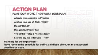 PLAN YOUR WORK, THEN WORK YOUR PLAN
• Allocate time according to Priorities
• Analyse your use of TIME - "80/20“
• Do not “REACT”
• Delegate low Priority Item
• "TO DO LIST“ (Top 3 Priorities today)
• Learn to say two letter word - "NO"
Planning for the unplanned –
leave room in the schedule for traffic, a difficult client, or an unexpected
deadline or issue.
 