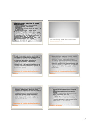 15
Objetivos/tareas esenciales de la fase
de seguimiento
◦ Comprobar incrementos de frecuencia en la
conducta alternativa y descensos en la
problemática.
◦ Evaluar mejoras en calidad de vida del usuario y de
los profesionales.
◦ Proponer modificaciones al plan de apoyo.
También podemos fracasar por una
evaluación funcional incompleta (Carr 1998)evaluación funcional incompleta (Carr, 1998),
que ha dado lugar a un plan de apoyo al que
le falten elementos clave para comprender la
conducta, y a la falta de una visión
compartida (Bambara y Knoster, 1998), con
los compromisos que ésta implica.
Empezar de nuevo, nueva evaluación y
retoques en el plan de apoyo.
Prevención de conductas desafiantes
Conductas desafiantes en TEA
El mejor momento para poner en marcha una 
intervención en problemas de comportamiento, es 
cuando éstos no tienen lugar (E. Carr,1996)
La prevención de conductas desafiantes en 
autismo, iría encaminada, al desarrollo e 
implantación de una serie de recursos 
psicoeducativos, cuyo objetivo, sería la adquisición 
Prevención de conductas desafiantes en Prevención de conductas desafiantes en 
autismoautismo
p y j q
de nuevas habilidades que evitaran la aparición de 
problemas de conducta
Debido a la naturaleza del trastorno autista, las conductas 
desafiantes deben ser consideradas como una 
consecuencia directa de sus dificultades adaptativas
Esas conductas están siempre estrechamente relacionadas 
con el contexto en que se producen 
Un programa de prevención en conductas desafiantes, debe 
de proponer alternativas y modificaciones, no sólo dirigidas
Prevención de conductas desafiantes en Prevención de conductas desafiantes en 
autismoautismo
de proponer alternativas y modificaciones, no sólo dirigidas 
a la persona, sino también al entorno que las mantiene 
(Tamarit, 1994)
La comunicación, se convierte en un asunto importante, en 
las conductas desafiantes de las personas con autismo 
La  comunicación, suele identificarse como una causa de los 
problemas de conducta 
Es más, la comunicación se desarrolla como un valioso 
recurso cuando intentamos resolver las dificultades.
El éxito o fracaso de cualquier enfoque de aprendizaje, 
depende de la precisión de evaluación de las destrezas
Prevención de conductas desafiantes en Prevención de conductas desafiantes en 
autismoautismo
depende de la precisión de evaluación de las destrezas 
comunicativas de la persona
Comprensión
◦ No comprenden qué está pasando o qué se espera de 
ellos
◦ Interpretan de una manera imprecisa lo que ven o 
escuchan
◦ Confunden o malinterpretan la información social y los 
intentos de socialización de los otros
◦ La dificultad para prestar atención, tiene como resultado 
la pérdida de información o la incapacidad de seguir una
Fallos comunicativos que contribuyen a las Fallos comunicativos que contribuyen a las 
conductas desafiantesconductas desafiantes
la pérdida de información o la incapacidad de seguir una 
actividad
◦ El retraso para procesar información reduce su habilidad 
para participar de una manera efectiva. 
 