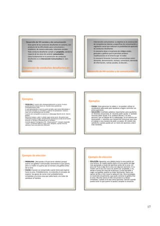 17
Desarrollo de HH sociales y de comunicación
◦ Gran parte de las conductas desafiantes en autismo, son 
producto de las dificultades para comunicarse y 
establecer, de manera adecuada, relaciones sociales
◦ Toda conducta desafiante cumple un propósito, siendo la 
mayoría de las veces de carácter comunicativo
◦ Clave fundamental en la prevención de conductas
Prevención de conductas desafiantes en Prevención de conductas desafiantes en 
autismoautismo
Clave fundamental en la prevención de conductas 
desafiantes es la Intervención Comunicativa (E. Carr, 
1996)
◦ Intervención comunicativa: su objetivo es la construcción 
de competencias básicas y específicas de comunicación y 
regulación social que reduzcan la posibilidad de aparición 
de conductas desafiantes
◦ Es necesario dotar a la persona de códigos orales, 
gestuales o gráficos que le permitan producir 
modificaciones en el entorno que  le rodea
Desarrollo Desarrollo de de HH sociales HH sociales y de comunicacióny de comunicación
◦ Es necesario fomentar funciones comunicativas como: 
demanda, denominación, rechazo, comentario, demanda 
de información, rutinas sociales, la elección…
EjemplosEjemplos
PROBLEMA: B. quiere abrir desesperadamente su termo. A veces 
puede hacerlo y otras veces no. Cuando tiene problemas 
inmediatamente chilla.
S. está aprendiendo a usar el cuarto de baño, pero tiene dificultades a 
la hora de manejar su cremallera y subirse los pantalones. Vuelve a 
clase con sus pantalones por la rodilla.p p
Cuando otro compañero se acerca al  videojuego favorito de D., éste le 
golpea.
Mientras trabaja J. pide ir a beber agua varias veces. No parece que 
realmente quiera el agua. Simplemente permanece al lado de la fuente 
durante un tiempo y deambula por el recibidor.
Cuando alguien le pregunta a M., “¿Qué quieres?”, siempre responde 
“zumo”. Si intentas darle el zumo, llora. Después, cuando mira las 
opciones hace una selección diferente.
CAUSA: Estas personas no saben o no pueden utilizar el 
vocabulario adecuado para ayudarse a lograr controlar sus 
preocupaciones.
SOLUCIÓN: Enséñales palabras importantes para ayudarlos 
EjemplosEjemplos
en distintas situaciones. B. necesita pedir ayuda. S. también 
necesita pedir ayuda. Si D. pudiese decirle, a la otra 
persona, que se alejase de su videojuego, no se sentiría tan 
amenazado. J. necesita una manera de comunicar que cese 
el trabajo o una manera de pedir un paseo. M. estará más 
satisfecho cuando pueda ver un menú de opciones y decir 
más nombres.
Ejemplo de elecciónEjemplo de elección
PROBLEMA: ¿Recuerdas a B que tenía rabietas porque 
quería una galleta? Comunicaba claramente lo que quería, 
pero su madre no quería que se tomase una galleta antes 
de la cena.
CAUSA: B quizás no comprendía cuanto tenía que esperar 
hasta la cena. Probablemente, no entendía el concepto de 
esperar. Sus ganas de comer eran probablemente 
inmediatas y la única cosa que sabía hacer, era tratar de 
satisfacer el hambre.
Ejemplo de elecciónEjemplo de elección
SOLUCIÓN: Aguantar una rabieta hasta la cena podría ser 
una tortura. Su madre podría darle a B una opción de algo 
más apropiado a modo de aperitivo antes de la cena. Un 
poco de fruta o algo de la cena son algunas opciones. Si su 
madre solo le da una cosa a B podría ser aceptable o nomadre solo le da una cosa a B, podría ser aceptable, o no, 
desde el punto de vista de la persona. Si está decidido a 
coger una galleta, podría no ceder fácilmente. Darle una 
opción de dos o tres cosas lo aplacará más. Otra estrategia, 
es mostrarle visualmente, que pude comerse la galleta tras 
la cena. Muchas veces el niño renunciará a su deseo 
inmediato, cuando se le dan otras opciones. Decirle cuando 
puede tener lo que quiere le ayuda a aceptar la situación.
 