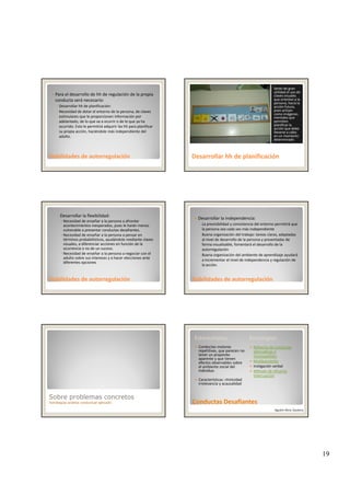 19
Para el desarrollo de hh de regulación de la propia 
conducta será necesario:
◦ Desarrollar hh de planificación: 
◦ Necesidad de dotar el entorno de la persona, de claves 
estimulares que le proporcionen información por 
adelantado, de lo que va a ocurrir o de lo que ya ha 
d l á d l hh l f
Habilidades de autorregulaciónHabilidades de autorregulación
ocurrido. Esto le permitirá adquirir las hh para planificar 
su propia acción, haciéndole más independiente del 
adulto. 
Serán de gran 
utilidad el uso de 
claves visuales 
que orienten a la 
persona, hacia la 
acción futura, 
pues actúan 
como imágenes 
mentales que 
permiten 
planificar la
Desarrollar Desarrollar hhhh de planificaciónde planificación
planificar la 
acción que debe 
llevarse a cabo 
en un momento 
determinado
◦ Desarrollar la flexibilidad:
Necesidad de enseñar a la persona a afrontar 
acontecimientos inesperados, pues le harán menos 
vulnerable a presentar conductas desafiantes.
Necesidad de enseñar a la persona a pensar en 
términos probabilísticos, ayudándole mediante claves 
visuales, a diferenciar acciones en función de la 
ocurrencia o no de un suceso
Habilidades de autorregulaciónHabilidades de autorregulación
ocurrencia o no de un suceso.
Necesidad de enseñar a la persona a negociar con el 
adulto sobre sus intereses y a hacer elecciones ante 
diferentes opciones
Desarrollar la independencia:
◦ La previsibilidad y consistencia del entorno permitirá que 
la persona sea cada vez más independiente
◦ Buena organización del trabajo: tareas claras, adaptadas 
al nivel de desarrollo de la persona y presentadas de 
forma visualizable, fomentará el desarrollo de la 
Habilidades de autorregulaciónHabilidades de autorregulación
autorregulación
◦ Buena organización del ambiente de aprendizaje ayudará 
a incrementar el nivel de independencia y regulación de 
la acción.
Sobre problemas concretos
Estrategias análisis conductual aplicado
Estereotipias Estrategias
Conductas motoras 
repetitivas, que parecen no 
tener un propósito 
aparente y que tienen 
efectos observables sobre 
el ambiente social del 
individuo
Refuerzo de conductas 
alternativas e 
incompatibles
Moldeamiento
Instigación verbal
Método de refuerzo
Conductas DesafiantesConductas Desafiantes
individuo
Características: ritmicidad
irrelevancia y acausalidad
Método de refuerzo 
Interrupción
Agustín Illera, Gautena
 