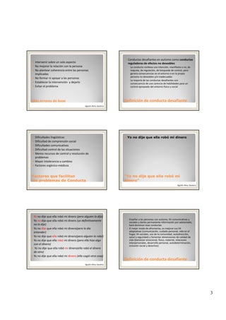3
Intervenir sobre un solo aspecto
No mejorar la relación con la persona
No plantear coherencia entre las personas 
implicadas
No formar ni apoyar a las personas
Más errores de baseMás errores de base
Establecer la intervención  y dejarlo
Evitar el problema 
Agustín Illera, Gautena
Conductas desafiantes en autismo como conductas 
reguladoras de efectos no deseables
◦ La conducta conlleva una intención, manifiesta o no, de 
reajuste, de regulación, de búsqueda de control, pero 
genera consecuencias en el entorno o en la propia 
persona no deseables y/o inadecuadas
◦ La mayoría de las conductas desafiantes son
Definición de conducta desafianteDefinición de conducta desafiante
La mayoría de las conductas desafiantes son 
consecuencia de una carencia de habilidades para un 
control apropiado del entorno físico y social
Dificultades lingüísticas
Dificultad de comprensión social
Dificultades comunicativas
Dificultad control de las situaciones
Menos recursos de control y resolución de 
problemas
Factores que facilitanFactores que facilitan
los problemas de Conductalos problemas de Conducta
Mayor intolerancia a cambios
Factores orgánico‐médicos
Yo no dije que ella robó mi dinero
“Yo no dije que ella robó mi“Yo no dije que ella robó mi
dinero”dinero”
Agustín Illera, Gautena
Yo no dije que ella robó mi dinero (pero alguien lo dijo)
Yo no dije que ella robó mi dinero (yo definitivamente 
no lo dije)
Yo no dije que ella robó mi dinero(pero lo dia
entender)
Yo no dije que ella robó mi dinero(pero alguien lo robó)
d ll bó d ( ll h lYo no dije que ella robó mi dinero (pero ella hizo algo 
con el dinero)
Yo no dije que ella robó mi dinero(ella robó el dinero 
de otro)
Yo no dije que ella robó mi dinero (ella cogió otra cosa)
Agustín Illera, Gautena
Enseñar a las personas con autismo, hh comunicativas y 
sociales y darles permanente información por adelantado, 
hará disminuir esas conductas
El mejor modo de afrontarlas, es mejorar sus hh
adaptativas (comunicación, cuidado personal, vida en el 
hogar, hh sociales, uso de la comunidad, autodirección, 
salud y seguridad) y fomentar dimensiones de calidad de 
id (bi i l fí i i l l i
Definición de conducta desafianteDefinición de conducta desafiante
vida (bienestar emocional, físico, material, relaciones 
interpersonales, desarrollo personal, autodeterminación, 
inclusión social y derechos)
 