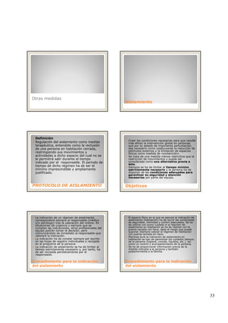 33
Otras medidas
AislamientoAislamiento
Definición
Regulación del aislamiento como medida
terapéutica, entendido como la reclusión
de una persona en habitación cerrada,
restringiendo sus movimientos y
actividades a dicho espacio del cual no se
le permitirá salir durante el tiempo
i di d l bl El i d d
PROTOCOLO DE AISLAMIENTOPROTOCOLO DE AISLAMIENTO
indicado por el responsable. El periodo de
tiempo de dicho régimen ha de ser el
mínimo imprescindible y ampliamente
justificado.
Crear las condiciones necesarias para que resulte
más eficaz la intervención global en personas
que por su estado de importante perturbación,
sea necesario como coadyuvante la reducción de
estímulos externos y la limitación de espacios
físicos como medida de «contención».
Se trata de una medida menos restrictiva que la
restricción de movimientos y puede ser
considerada como una alternativa previa a
ObjetivosObjetivos
considerada como una alternativa previa a
ésta.
Siempre se ha de limitar al tiempo mínimo
estrictamente necesario y la persona ha de
disponer de las condiciones adecuadas para
garantizar su seguridad y atención
necesarias por parte del equipo.
La indicación de un régimen de aislamiento
corresponderá siempre al responsable (médico
y/o psicólogo) tras la valoración del mismo. En
situaciones de urgencia y siempre que se
cumplan las indicaciones, otros profesionales del
equipo podrán tomar la decisión, pero
comunicándolo de inmediato al responsable que
valorará la indicación.
La indicación ha de constar siempre por escrito
en las hojas de registro individuales y recogida
Procedimiento para la indicaciónProcedimiento para la indicación
del aislamientodel aislamiento
en las hojas de registro individuales y recogida
en el programa de la persona.
La indicación de aislamiento se ha de limitar al
tiempo estrictamente necesario y, por tanto, ha
de ser revisada periódicamente por el
responsable.
El espacio físico en el que se ejecuta la indicación de
aislamiento (habitación) ha de reunir las condiciones
de seguridad, intimidad y confort adecuados. Se ha
de valorar con sumo cuidado si el régimen de
aislamiento en habitación se ha de realizar con la
puerta cerrada con llave, dado el riesgo que puede
suponer. Siempre valorar el régimen de habitación
con puerta cerrada sin llave.
Mientras dure la indicación de aislamiento en
habitación se han de garantizar los cuidados básicos
de la persona (higiene comida líquidos etc ) así
Procedimiento para la indicaciónProcedimiento para la indicación
del aislamientodel aislamiento
de la persona (higiene, comida, líquidos, etc.), así
como un control y acompañamiento de la persona.
Se ha de proporcionar información previa de la
medida indicada a la persona y también
posteriormente a la familia.
 