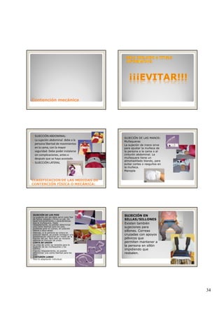 34
Contención mecánicaContención mecánica
SUJECCIÓN ABDOMINAL:
La sujeción abdominal  debe a la 
persona libertad de movimientos 
en la cama, con la mayor 
seguridad. Debe poder instalarse 
sin complicaciones, antes o 
después que se haya acostado
CLASIFICACIONCLASIFICACION DE LAS MEDIDAS DEDE LAS MEDIDAS DE
CONTENCIÓN FÍSICA O MECÁNICA:CONTENCIÓN FÍSICA O MECÁNICA:
después que se haya acostado.
SUJECCIÓN LATERAL
SUJECIÓN DE LAS MANOS:
Muñequeras
La sujeción de mano sirve
para ajustar la muñeca de
la persona a la cama o al
cinturón abdominal. La
muñequera tiene unmuñequera tiene un
almohadillado blando, para
evitar cortes o rasguños en
la muñeca.
Manopla
SUJECIÓN DE LOS PIES
La sujeción del pie debe servir para fijar
de forma relajada o firme un pie. De
igual funcionamiento y características
que la muñequera, fijado
relajadamente, es posible determinar
una cierta libertad para los pies,
pudiendo girar el cuerpo, en posición
lateral o boca abajo.
Además, si la persona se coloca en
posición lateral, se puede conseguir una
estabilización adicional por medio de laestabilización adicional por medio de la
fijación del pie. Para esto se necesita
además el cinturón de unión.
CINTA DE UNIÓN
La cinta de unión se necesita para la
sujeción de las muñequeras y los
tobillos.
Fijando relajadamente, es posible
determinar una cierta libertad para los
pies.
CINTURÓN LARGO
Para la adaptación individual.
SUJECIÓN EN
SILLAS/SILLONES
Existen también
sujeciones para
sillones. Correas
cruzadas con apoyos
él ipélvicos que
permiten mantener a
la persona en sillón
impidiendo que
resbalen.
 