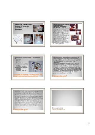 35
SUJECIÓN EN LA CAMA
Sábana de sujeción
ajustable
Barandilla
SISTEMAS DE SUJECIÓN DE
EXTREMIDADES Y
CINTURON ABDOMINAL
CON VELCRO Y ANILLA
En una sujeción no tan estricta
que puede estar indicada
cuando la persona no está tan
agitada y/o agresiva y con el
objeto limitar ciertos
movimientos o evitar riesgosmovimientos o evitar riesgos
como caídas, así como
garantizar el mantenimiento de
sondas, catéteres, etc. que
por un estado confusional
pudiera arrancarse. El tipo de
material debe impedir la
presión sobre los miembros,
ser confortable y permitir un
ajuste rápido con fácil acceso a
los puntos de fijación.
Antipsicóticos convencionales / neurolépticos
(NL)
◦ Haloperidol
◦ Clotiapina
◦ Tiapride
◦ Zuclopentixol
Benzodiacepinas (BZD)
◦ Diacepam
◦ Cloracepato Dipotásico
Antipsicóticos Atípicos
CLASIFICACION DE LAS MEDIDAS DECLASIFICACION DE LAS MEDIDAS DE
CONTENCIÓN FARMACOLÓGICA:CONTENCIÓN FARMACOLÓGICA:
Antipsicóticos Atípicos.
◦ Risperidona
◦ Olanzapina
◦ Ziprasidona 20-80 mg.
Es normal que después de un episodio de
crisis tengamos actitudes contradictorias,
inseguridades, ¿y si vuelve a ocurrir?, ¿y si
he sido yo quién ha provocado esta
respuesta?
Lo que no debemos olvidar nunca es que
estamos ahí para ayudar a una persona a
resolver sus conflictos y eso se tiene que
traducir en una actitud adecuada hacia ella,
Y después que?Y después que?
traducir en una actitud adecuada hacia ella,
así podremos compartir sus logros y apoyarla
en sus procesos. Los valores sobre los que se
planifique la intervención deben reflejarse en
la propia intervención o nada de lo que
programemos tendrá sentido.
La entidad debería tener un protocolo de seguimiento
en relación a estos episodios, como partes de
incidencias, revisión del programa proactivo,
valoración de la actuación, proceso de aprendizaje,
etc.
También es importante poner los medios para que las
personas que presentan conductas desafiantes no
tengan limitaciones en su vida, vetándoles el acceso a
determinados entornos, personas o materiales.
Restringiendo sus interacciones sociales,
supuestamente en beneficio de su conducta la
Y después que?Y después que?
supuestamente en beneficio de su conducta, la
mayoría de nosotros hemos oído o incluso pensado
alguna vez “no me acerco por si se enfada” y como
consecuencia a esa persona poco a poco se la va
aislando, dejando de tener relaciones significativas.
Intervención
Conductas desafiantes en TEA
 