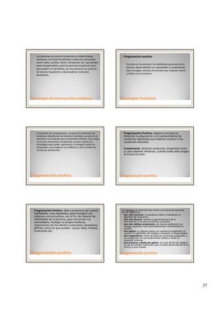 37
◦ Las personas con autismo presentan en determinadas 
ocasiones, una hipersensibilidad a estímulos sensoriales 
como ruidos, sonidos, olores, vibraciones, etc. que pueden 
pasar desapercibidos, para las personas en general, pero 
que pueden ser percibidos, por las personas con autismo, 
de manera inquietante y desencadenar conductas 
desafiantes.
Estrategias Estrategias de intervención de intervención ecológicasecológicas
Programación positiva
◦ Consiste en incrementar las habilidades generales de la 
persona, desarrollando sus capacidades y competencias, 
para conseguir cambios funcionales que implican menos 
conflicto con el entorno.
Estrategias ProactivasEstrategias Proactivas
◦ El aumento de competencias, no permite solucionar las 
conductas desafiantes de manera inmediata, ya que no se 
orientan a la conducta que se pretende eliminar, sino a que 
no le sean necesarias a la persona, ya que cuenta con 
estrategias para poder expresarse o conseguir evitar las 
situaciones, que originan los conflictos, y por lo tanto las 
conductas desafiantes. 
Programación Programación positivapositiva
Programación Positiva: objetivo principal es 
fomentar la adquisición y el mantenimiento de  
conductas adaptadas que deberán sustituir a las 
conductas alteradas. 
Fundamento: distintas conductas competirán entre 
sí, para obtener refuerzos, cuando todas ellas tengan 
la misma función 
Programación positivaProgramación positiva
Programación Positiva: dota a la persona de nuevas 
habilidades, más adaptadas, para conseguir sus 
objetivos comunicativos, con el fin, de mejorar las 
habilidades de la persona, para comunicar sus 
necesidades, manejar su propia conducta, 
relacionarse con los demás o solucionar situaciones 
difíciles como las que pueden  causar rabia, tristeza, 
frustración etc.
Programación positivaProgramación positiva
Las ventajas de estas técnicas frente a las técnicas aversivas
son las siguientes:
Son más humanas: no producen daño y mantienen la 
dignidad de la persona.
Son más eficaces: facilitan la generalización de la 
intervención y no solo a entornos concretos.
Son más válidas socialmente: en muchos ambientes los 
castigos aparecen como procedimientos rudimentarios e 
injustos.
Son legales: en algunos países se cuestiona la legalidad, en 
cuanto a la aplicación de castigos a menores e incapacitados
Programación positivaProgramación positiva
cuanto a la aplicación de castigos a menores e incapacitados.
Son integradoras: tratan de alcanzar conductas adaptadas y 
de integración con procedimientos válidos y útiles en 
cualquier entorno.
Son prácticas y fáciles de aplicar: son más fáciles de integrar 
en las actividades habituales que se estén desarrollando en el 
centro al que acudan.
 