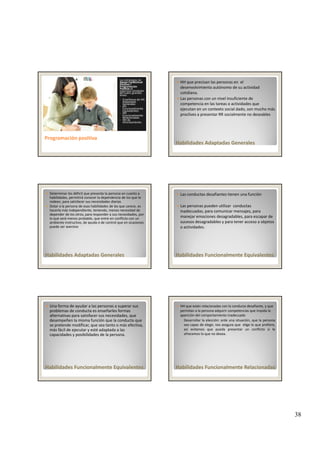 38
Las estrategias de 
Apoyo Conductual 
Positivo / 
Programación 
Positiva se 
organizan alrededor 
de cuatro grandes 
áreas: 
• Enseñanza de HH 
Adaptadas 
Generales
• HH 
Funcionalmente 
Equivalentes
• HH 
Programación positivaProgramación positiva
Funcionalmente 
Relacionadas 
• HH de 
Afrontamiento.
HH que precisan las personas en  el 
desenvolvimiento autónomo de su actividad 
cotidiana.
Las personas con un nivel insuficiente de 
competencia en las tareas o actividades que 
ejecutan en un contexto social dado, son mucho más 
proclives a presentar RR socialmente no deseables
Habilidades Adaptadas GeneralesHabilidades Adaptadas Generales
proclives a presentar RR socialmente no deseables
Determinar los déficit que presenta la persona en cuanto a 
habilidades, permitirá conocer la dependencia de los que le 
rodean, para satisfacer sus necesidades diarias 
Dotar a la persona de esas habilidades de las que carece, es 
hacerla más independiente, teniendo, menos necesidad de 
depender de los otros, para responder a sus necesidades, por 
lo que será menos probable, que entre en conflicto con un 
ambiente instructivo, de ayuda o de control que en ocasiones 
puede ser aversivo
Habilidades Adaptadas GeneralesHabilidades Adaptadas Generales
puede ser aversivo
Las conductas desafiantes tienen una función
Las personas pueden utilizar  conductas 
inadecuadas, para comunicar mensajes, para 
manejar emociones desagradables, para escapar de 
sucesos desagradables y para tener acceso a objetos 
o actividades
Habilidades Funcionalmente Habilidades Funcionalmente EquivalentesEquivalentes
o actividades. 
Una forma de ayudar a las personas a superar sus 
problemas de conducta es enseñarles formas 
alternativas para satisfacer sus necesidades, que 
desempeñen la misma función que la conducta que 
se pretende modificar, que sea tanto o más efectiva, 
más fácil de ejecutar y esté adaptada a las 
capacidades y posibilidades de la persona. 
Habilidades Funcionalmente Habilidades Funcionalmente EquivalentesEquivalentes
HH que están relacionadas con la conducta desafiante, y que 
permitan a la persona adquirir competencias que impida la 
aparición del comportamiento inadecuado 
◦ Desarrollar la elección: ante una situación, que la persona
sea capaz de elegir, nos asegura que elige lo que prefiere,
así evitamos que pueda presentar un conflicto si le
ofrecemos lo que no desea.
Habilidades Funcionalmente Relacionadas Habilidades Funcionalmente Relacionadas 
 