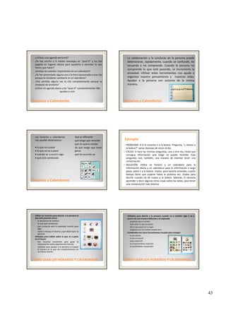 43
¿Utilizas una agenda personal?
¿Te has escrito a ti mismo mensajes en “post‐it” y los has
pegado en lugares obvios para ayudarte a recordar lo que
tienes que hacer?
¿Anotas los eventos importantes en un calendario?
¿Te has presentado alguna vez a la hora equivocada a una cita
porque te olvidaste cambiarla en el calendario?
H did l l i l
Horarios y CalendariosHorarios y Calendarios
¿Has perdido alguna vez la cita completamente porque te
olvidaste de anotarlo?
¡Utilizo mi agenda diaria y los “post‐it” constantemente! Me 
ayudan a vivir.
La colaboración y la conducta de la persona puede
deteriorarse, rápidamente, cuando se confunde, no
recuerda o no comprende. Cuando la persona no
comprende lo que está pasando, se incrementa la
ansiedad. Utilizar estas herramientas nos ayuda a
organizar nuestro pensamiento y nuestras vidas.
Ayudan a la persona con autismo de la misma
Horarios y CalendariosHorarios y Calendarios
Ayudan a la persona con autismo de la misma
manera.
Los horarios y calendarios
nos ayudan diciéndonos:
• lo que va a pasar
• lo que no va a pasar
• cuándo va a ocurrir algo
• qué está cambiando
◦ Qué es diferente
◦ qué tengo que recordar
◦ qué no quiero olvidar
◦ de qué tengo que tener
ganas
◦ qué ha ocurrido ya
Horarios y CalendariosHorarios y Calendarios
EjemploEjemplo
PROBLEMA: A D le encanta ir a la bolera. Pregunta, “¿ Vamos a
la bolera?” varias docenas de veces al día.
CAUSA: D hace las mismas preguntas, una y otra vez, hasta que
consigue información que luego no puede recordar. Esas
preguntas son, también, una manera de intentar tener una
conversación.
SOLUCIÓN: Utiliza un horario y un calendario para la
información diaria y un calendario para la información a largo
plazo, sobre ir a la bolera. Úsalos para hacerle entender, cuanto
tiempo tiene que esperar hasta la próxima vez. Úsalas para
decirle cuando irá de nuevo a la bolera. Además, D necesita
aprender a decir algunas otras cosas sobre los bolos, para tener
una conversación más extensa.
Utiliza los horarios para decirle a la persona lo
que está pasando ahora
◦ la secuencia de eventos
◦ lo que está cambiando
◦ que conducta será la esperada cuando pasa
algo
◦ repite o ensaya el evento y qué debe hacer la
persona
Utilízalos para hablar sobre lo que va a pasar
en el futuro
CÓMO USAR LOS HORARIOS Y CÓMO USAR LOS HORARIOS Y CALENDARIOSCALENDARIOS
en el futuro
◦ Son recursos excelentes para guiar la
conversación sobre experiencias futuras.
◦ utilízalos para ayudar a la persona a ensayar
la manera en la que nos comportaremos en
un futuro evento
Utilízalos para decirle a la persona cuando va a cambiar algo o va a
ocurrir de una manera diferente a lo esperado
◦ prepáralo para el cambio
◦ hazle saber lo que no pasará
◦ dile lo que pasará en su lugar
◦ asegúrale que los cambios estarán bien
Combínalos con otras herramientas visuales para ensayar:
◦ lo que pasará
◦ lo que no pasará
CÓMO USAR LOS HORARIOS Y CÓMO USAR LOS HORARIOS Y CALENDARIOSCALENDARIOS
◦ quien estará allí
◦ el comportamiento esperado
◦ las posibilidades inesperadas
 