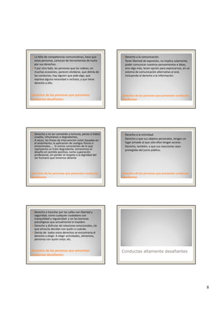 8
La falta de competencias comunicativas, hace que 
estas personas, carezcan de herramientas de lucha 
por sus derechos. 
Y por otro lado, las personas que las rodean, en 
muchas ocasiones, parecen olvidarse, que detrás de 
las conductas, hay alguien que pide algo, que 
expresa alguna necesidad o rechazo y que tiene
Derechos de las personas que presentan Derechos de las personas que presentan 
conductas desafiantesconductas desafiantes
expresa alguna necesidad o rechazo, y que tiene 
derecho a ello.
Derecho a la comunicación. 
Tener libertad de expresión, no implica solamente, 
poder comunicar nuestros pensamientos e ideas, 
sino algo más, tener opción para expresarnos, en un 
sistema de comunicación alternativo al oral, 
incluyendo el derecho a la información.
Derechos de las personas que presentan conductas Derechos de las personas que presentan conductas 
desafiantesdesafiantes
Derecho a no ser sometido a torturas, penas o tratos 
crueles, inhumanos o degradantes.
A veces, las líneas de intervención están basadas en 
el aislamiento, la aplicación de castigos físicos o 
emocionales….. Si somos conscientes de lo que 
representa un trato degradante, tomaremos el 
desafío en sentido positivo, como superación 
profesional, sin perder el respeto a la dignidad del 
h d l
Derechos de las personas que presentan conductas Derechos de las personas que presentan conductas 
desafiantesdesafiantes
ser humano que tenemos delante
Derecho a la intimidad.  
Derecho a que sus objetos personales, tengan un 
lugar privado al que solo ellos tengan acceso. 
Derecho, también, a que sus reacciones sean 
protegidas del juicio público.
Derechos de las personas que presentan conductas Derechos de las personas que presentan conductas 
desafiantesdesafiantes
Derecho a transitar por las calles con libertad y 
seguridad, como cualquier ciudadano con 
tranquilidad y regularidad  y sin las barreras 
psicológicas que actualmente lo impiden.
Derecho a disfrutar de relaciones emocionales, sin 
que otros/as decidan con quién o cuándo. 
Detrás de  todos estos derechos se encontraría el 
Derechos de las personas que presentan Derechos de las personas que presentan 
conductas desafiantesconductas desafiantes
derecho a elegir. A elegir actividades, alimentos, 
personas con quién estar, etc. 
Conductas altamente desafiantes
 