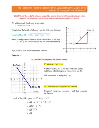 7.11 – DETERMINE FROM THE COORDINATES ON A LINE SEGMENT THE LENGTH OF THE
LINE AND THE COORDINATES OF THE MIDPOINT
OBJETIVE: At the end of this lesson you will be able to determine the coordinates on a line
segment the length of a line and the coordinates of the midpoint of the line.
We will approach this lesson in two parts:
1) Length of a Line
To calculate the length of a line, we use the following formula:
Length of line AB = √(𝒙 𝟐 − 𝒙 𝟏) 𝟐 + (𝒚 𝟐 − 𝒚 𝟏) 𝟐
where x2 and y2 are coordinates on the line furthest to the right
x1 and y1 are coordinates on the line furthest to the left
Now, we will look at how to use this formula:
Example 1:
Q: Calculate the length of the line AB below:
1st
: Identify x2, y2, x1, y1.
We know that x2 and y2 are the coordinates on the
right-hand side of the graph. This point is (2, -3).
This means that x1 and y1 is (-3, 4).
2nd : Substitute the values into the formula
We simply replace x2, y2, x1 and y1 with their values in
the formula:
Length of line AB = √(𝑥2 − 𝑥1)2 + (𝑦2 − 𝑦1)2
= √(2 − (−3))2 + (−3 − 4)2
= √(5)2 + (−7)2
= √25 + 49
= √74
 