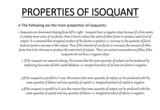 PROPERTIES OF ISOQUANT
The following are the main properties of isoquants:
1. Isoquants are downward sloping from left to right - Isoquant have a negative slope because if a firm wants
to employ more units of one factor, than it has to reduce the units of other factor to produce same level of
output. It is assumed that marginal product of the factors is positive i.e. increase in the quantity of factor
leads to positive increase in the output. Thus if the amount of one factor is increases, the amount of other
factor has to be decrease to produce the same level of output. There are certain inconsistencies follow if the
isoquants do not have a negative slope.
2. If the isoquant are upward sloping this means that the same quantity of output can be produced by
employing less units of both capital &labour i.e. marginal product of at least one factor is negative.
3.If the isoquant is parallel to Y axis this means that same quantity of output can be produced with the
same quantity of labour and any quantity of capital i.e. marginal product of capital is negative.
4.If the isoquant is parallel to X axis this means that same quantity of output can be produced with the
same quantity of capital and any quantity of labour i.e. marginal product of labour is negative.
 