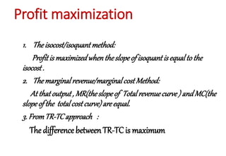 Profit maximization
1. Theisocost/isoquant method:
Profitis maximizedwhentheslopeof isoquantis equalto the
isocost.
2. Themarginalrevenue/marginalcostMethod:
At that output, MR(theslopeof Totalrevenuecurve) andMC(the
slopeof the totalcostcurve)areequal.
3. FromTR-TCapproach :
The difference between TR-TCis maximum
 