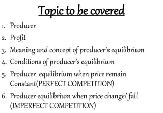 Topic to be covered
1. Producer
2. Profit
3. Meaning and concept of producer’s equilibrium
4. Conditions of producer’s equilibrium
5. Producer equilibrium when price remain
Constant(PERFECT COMPETITION)
6. Producer equilibrium when price change/ fall
(IMPERFECT COMPETITION)
 