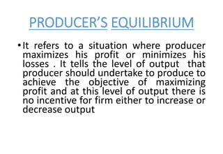PRODUCER’S EQUILIBRIUM
•It refers to a situation where producer
maximizes his profit or minimizes his
losses . It tells the level of output that
producer should undertake to produce to
achieve the objective of maximizing
profit and at this level of output there is
no incentive for firm either to increase or
decrease output
 