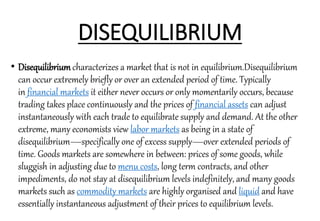 DISEQUILIBRIUM
• Disequilibriumcharacterizes a market that is not in equilibrium.Disequilibrium
can occur extremely briefly or over an extended period of time. Typically
in financial markets it either never occurs or only momentarily occurs, because
trading takes place continuously and the prices of financial assets can adjust
instantaneously with each trade to equilibrate supply and demand. At the other
extreme, many economists view labor markets as being in a state of
disequilibrium—specifically one of excess supply—over extended periods of
time. Goods markets are somewhere in between: prices of some goods, while
sluggish in adjusting due to menu costs, long term contracts, and other
impediments, do not stay at disequilibrium levels indefinitely, and many goods
markets such as commodity markets are highly organised and liquid and have
essentially instantaneous adjustment of their prices to equilibrium levels.
 