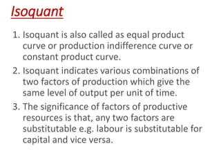 Isoquant
1. Isoquant is also called as equal product
curve or production indifference curve or
constant product curve.
2. Isoquant indicates various combinations of
two factors of production which give the
same level of output per unit of time.
3. The significance of factors of productive
resources is that, any two factors are
substitutable e.g. labour is substitutable for
capital and vice versa.
 