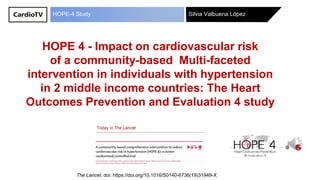 Silvia Valbuena LópezHOPE-4 Study
HOPE 4 - Impact on cardiovascular risk
of a community-based Multi-faceted
intervention in individuals with hypertension
in 2 middle income countries: The Heart
Outcomes Prevention and Evaluation 4 study
The Lancet. doi: https://doi.org/10.1016/S0140-6736(19)31949-X
 