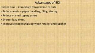 Advantages of EDI
• Saves time – immediate transmission of data
• Reduces costs – paper handling, filing, storing
• Reduce manual typing errors
• Shorter lead times
• Improves relationships between retailer and supplier
 