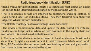 Radio frequency identification (RFID)
• Radio frequency identification (RFID) is a technology that allows an object
or person to be identified at a distance by means of radio waves.
• The RFID devices or tags are attached to containers, shipping cartons, or
even behind labels on individual items. They then transmit data about the
object in which they are embedded.
• The RFID technology has two advantages over bar codes:
i. The devices can hold more data and update the data stored. For instance,
the device can keep track of where an item has been in the supply chain and
even where it is stored in a distribution center.
ii. The data on the devices can be acquired in harsh environments without a
visual line of sight - an environment in which barcode labels won’t work.
Thus, RFID enables the accurate, real-time tracking of every single product,
from manufacturer to checkout in the store.
 