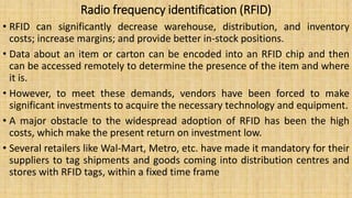Radio frequency identification (RFID)
• RFID can significantly decrease warehouse, distribution, and inventory
costs; increase margins; and provide better in-stock positions.
• Data about an item or carton can be encoded into an RFID chip and then
can be accessed remotely to determine the presence of the item and where
it is.
• However, to meet these demands, vendors have been forced to make
significant investments to acquire the necessary technology and equipment.
• A major obstacle to the widespread adoption of RFID has been the high
costs, which make the present return on investment low.
• Several retailers like Wal-Mart, Metro, etc. have made it mandatory for their
suppliers to tag shipments and goods coming into distribution centres and
stores with RFID tags, within a fixed time frame
 