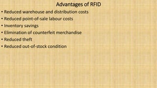 Advantages of RFID
• Reduced warehouse and distribution costs
• Reduced point-of-sale labour costs
• Inventory savings
• Elimination of counterfeit merchandise
• Reduced theft
• Reduced out-of-stock condition
 