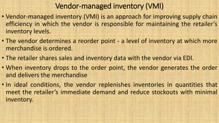 Vendor-managed inventory (VMI)
• Vendor-managed inventory (VMI) is an approach for improving supply chain
efficiency in which the vendor is responsible for maintaining the retailer’s
inventory levels.
• The vendor determines a reorder point - a level of inventory at which more
merchandise is ordered.
• The retailer shares sales and inventory data with the vendor via EDI.
• When inventory drops to the order point, the vendor generates the order
and delivers the merchandise
• In ideal conditions, the vendor replenishes inventories in quantities that
meet the retailer’s immediate demand and reduce stockouts with minimal
inventory.
 