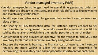 Vendor-managed inventory (VMI)
• Vendor salespeople no longer need to spend time generating orders on
items that are already in the stores, and their role shifts to selling new items
and maintaining relationships.
• Retail buyers and planners no longer need to monitor inventory levels and
place orders.
• The sharing of POS transaction data, for instance, allows vendors to sell
merchandise on consignment; the vendor owns the merchandise until it is
sold by the retailer, at which time the retailer pays for the merchandise.
• Consignment selling provides an incentive for the vendor to pick SKUs and
inventory levels that will minimize inventory and generate sales.
• Because the vendor is bearing the financial cost of owning the inventory,
retailers are more willing to allow the vendor to be responsible for
determining the inventory plan and appropriate assortment for each store.
 