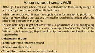 Vendor-managed inventory (VMI)
• Although it is a more advanced level of collaboration than simply using EDI
and sharing information, VMI has its limitations.
• While the vendor coordinates the supply chain for its specific products, it
does not know what other actions the retailer is taking that might affect the
sales of its products in the future.
• For example, Pepsi might not know that a supermarket will be having a big
promotion in three weeks for a new beverage introduced by Coca-Cola.
Without this knowledge, Pepsi would ship too much merchandise to the
supermarket
• Advantages of VMI:
Better control to forecast demand
Reduce inventory costs
Strengthen customer-vendor relationships
 
