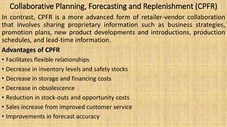 Collaborative Planning, Forecasting and Replenishment (CPFR)
In contrast, CPFR is a more advanced form of retailer-vendor collaboration
that involves sharing proprietary information such as business strategies,
promotion plans, new product developments and introductions, production
schedules, and lead-time information.
Advantages of CPFR
• Facilitates flexible relationships
• Decrease in inventory levels and safety stocks
• Decrease in storage and financing costs
• Decrease in obsolescence
• Reduction in stock-outs and opportunity costs
• Sales increase from improved customer service
• Improvements in forecast accuracy
 