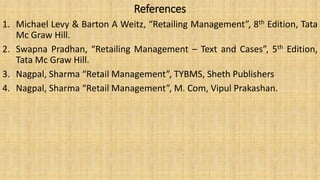 References
1. Michael Levy & Barton A Weitz, “Retailing Management”, 8th Edition, Tata
Mc Graw Hill.
2. Swapna Pradhan, “Retailing Management – Text and Cases”, 5th Edition,
Tata Mc Graw Hill.
3. Nagpal, Sharma “Retail Management”, TYBMS, Sheth Publishers
4. Nagpal, Sharma “Retail Management”, M. Com, Vipul Prakashan.
 