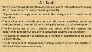 I.T. in Retail
• With the increasing globalization of retailing, use of information technology
(IT) in the retail sector has increased significantly.
• I.T. plays an increasingly important role in the management of complex retail
operations.
• The development of mobile commerce or M-commerce enables businesses
and consumers to transact without having the access to a wired computer.
• The increasing use of smart phones and tablets offer the retailers the
opportunity to reach out and sell to consumers anytime and anywhere.
• The spread of internet has opened up a number of opportunities for using
I.T. innovatively.
• The development of information technology enabled services has facilitated
the retail sector in numerous ways.
 