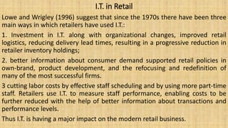 I.T. in Retail
Lowe and Wrigley (1996) suggest that since the 1970s there have been three
main ways in which retailers have used I.T.:
1. Investment in I.T. along with organizational changes, improved retail
logistics, reducing delivery lead times, resulting in a progressive reduction in
retailer inventory holdings;
2. better information about consumer demand supported retail policies in
own-brand, product development, and the refocusing and redefinition of
many of the most successful firms.
3 cutting labor costs by effective staff scheduling and by using more part-time
staff. Retailers use I.T. to measure staff performance, enabling costs to be
further reduced with the help of better information about transactions and
performance levels.
Thus I.T. is having a major impact on the modern retail business.
 