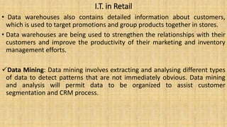I.T. in Retail
• Data warehouses also contains detailed information about customers,
which is used to target promotions and group products together in stores.
• Data warehouses are being used to strengthen the relationships with their
customers and improve the productivity of their marketing and inventory
management efforts.
Data Mining: Data mining involves extracting and analysing different types
of data to detect patterns that are not immediately obvious. Data mining
and analysis will permit data to be organized to assist customer
segmentation and CRM process.
 
