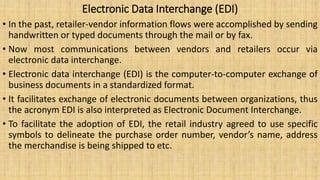 Electronic Data Interchange (EDI)
• In the past, retailer-vendor information flows were accomplished by sending
handwritten or typed documents through the mail or by fax.
• Now most communications between vendors and retailers occur via
electronic data interchange.
• Electronic data interchange (EDI) is the computer-to-computer exchange of
business documents in a standardized format.
• It facilitates exchange of electronic documents between organizations, thus
the acronym EDI is also interpreted as Electronic Document Interchange.
• To facilitate the adoption of EDI, the retail industry agreed to use specific
symbols to delineate the purchase order number, vendor’s name, address
the merchandise is being shipped to etc.
 
