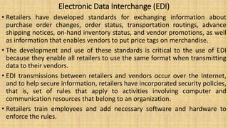 Electronic Data Interchange (EDI)
• Retailers have developed standards for exchanging information about
purchase order changes, order status, transportation routings, advance
shipping notices, on-hand inventory status, and vendor promotions, as well
as information that enables vendors to put price tags on merchandise.
• The development and use of these standards is critical to the use of EDI
because they enable all retailers to use the same format when transmitting
data to their vendors.
• EDI transmissions between retailers and vendors occur over the Internet,
and to help secure information, retailers have incorporated security policies,
that is, set of rules that apply to activities involving computer and
communication resources that belong to an organization.
• Retailers train employees and add necessary software and hardware to
enforce the rules.
 