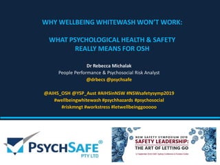 WHY WELLBEING WHITEWASH WON’T WORK:
WHAT PSYCHOLOGICAL HEALTH & SAFETY
REALLY MEANS FOR OSH
Dr Rebecca Michalak
People Performance & Psychosocial Risk Analyst
@drbecs @psychsafe
@AIHS_OSH @YSP_Aust #AIHSinNSW #NSWsafetysymp2019
#wellbeingwhitewash #psychhazards #psychosocial
#riskmngt #workstress #letwellbeinggooooo
 