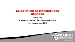 Le point sur le transfert des
données
Andy Balzer
Atelier sur l’AC de l’ÉPFT et de l’IRDF-NB
Le 10 septembre 2019
 