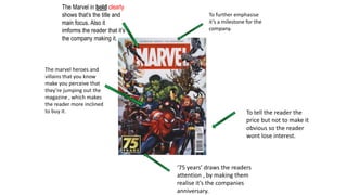 The Marvel in bold clearly
shows that’s the title and
main focus. Also it
imforms the reader that it’s
the company making it.
The marvel heroes and
villains that you know
make you perceive that
they’re jumping out the
magazine , which makes
the reader more inclined
to buy it.
‘75 years’ draws the readers
attention , by making them
realise it’s the companies
anniversary.
To further emphasise
it’s a milestone for the
company.
To tell the reader the
price but not to make it
obvious so the reader
wont lose interest.
 