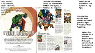 Images: All the
superheroes join
together in a big
fight.
Layout: The
layout is like a
magazine
because there
two pages
conjoined and
the texts joins
the pictures.
Target Audience
8+ because there
is some action that
children would
love and in some
parts it family
friendly
Narrative: The
article is more
informal because its
just chucking in
facts about what is
happening .
Language: The language
used in this is informative
and tells what is going to
happen in the magazine.
 