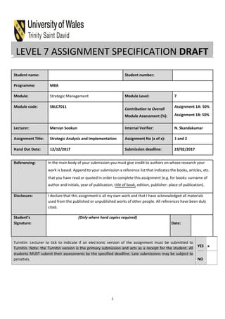 LEVEL 7 ASSIGNMENT SPECIFICATION DRAFT
Student name: Student number:
Programme: MBA
Module: Strategic Management Module Level: 7
Module code: SBLC7011
Contribution to Overall
Assignment 1A: 50%
Module Assessment (%): Assignment 1B: 50%
Lecturer: Mervyn Sookun Internal Verifier: N. Skandakumar
Assignment Title: Strategic Analysis and Implementation Assignment No (x of x): 1 and 2
Hand Out Date: 12/12/2017 Submission deadline: 23/02/2017
Referencing: In the main body of your submission you must give credit to authors on whose research your
work is based. Append to your submission a reference list that indicates the books, articles, etc.
that you have read or quoted in order to complete this assignment (e.g. for books: surname of
author and initials, year of publication, title of book, edition, publisher: place of publication).
Disclosure: I declare that this assignment is all my own work and that I have acknowledged all materials
used from the published or unpublished works of other people. All references have been duly
cited.
Student’s (Only where hard copies required)
Signature: Date:
Turnitin: Lecturer to tick to indicate if an electronic version of the assignment must be submitted to
Turnitin. Note: the Turnitin version is the primary submission and acts as a receipt for the student. All
students MUST submit their assessments by the specified deadline. Late submissions may be subject to
penalties.
YES x
NO
1
 