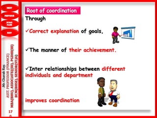 17
0
.Mr.CharakRay.
ASST.PROFESSOR(FINANCE)
MBA(BHU),ASSOCIATE((III),PGDHI(III)
BCM(BHSE),SENIOR(ST.JA)
Through
Correct explanation of goals,
The manner of their achievement.
Inter relationships between different
individuals and department
improves coordination
 