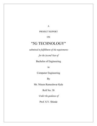 A
PROJECT REPORT
ON
"5G TECHNOLOGY"
submitted in fulfillment of the requirements
for the Second Year of
Bachelor of Engineering
in
Computer Engineering
By
Mr. Niteen Rameshwar Kale
Roll No: 38
Under the guidance of
Prof. S.V. Shinde
 