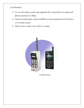 5G TECHNOLOGY
2. 1G was old analog system and supported the 1st generation of analog cell
phones speed up to 2.4kbps
3. Advance mobile phone system (AMPS) was first launched by the US and is
a 1G mobile system
4. Allows users to make voice calls in 1 country
1G Mobile Phone
 